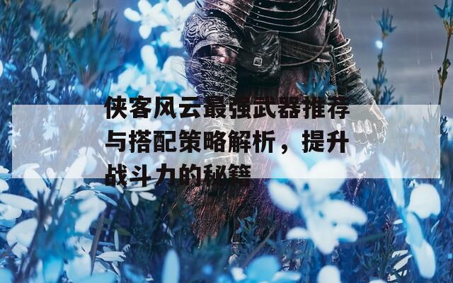 侠客风云最强武器推荐与搭配策略解析，提升战斗力的秘籍