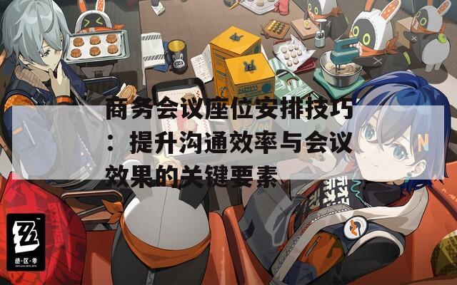 商务会议座位安排技巧：提升沟通效率与会议效果的关键要素