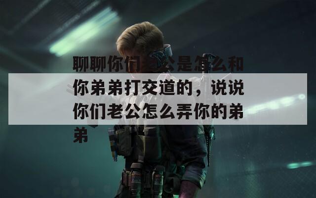 聊聊你们老公是怎么和你弟弟打交道的，说说你们老公怎么弄你的弟弟