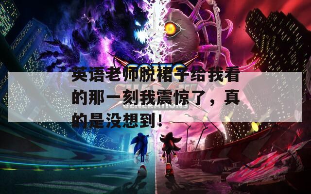 英语老师脱裙子给我看的那一刻我震惊了，真的是没想到！