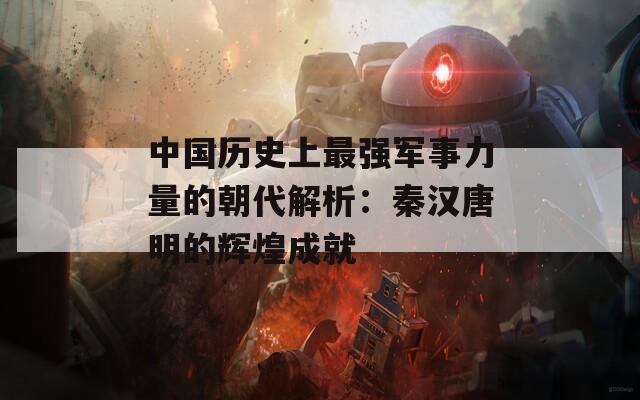 中国历史上最强军事力量的朝代解析：秦汉唐明的辉煌成就