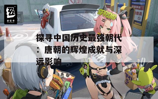 探寻中国历史最强朝代：唐朝的辉煌成就与深远影响