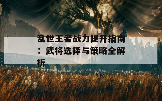 乱世王者战力提升指南：武将选择与策略全解析
