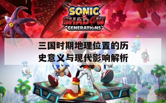 三国时期地理位置的历史意义与现代影响解析