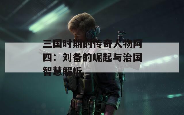 三国时期的传奇人物阿四：刘备的崛起与治国智慧解析