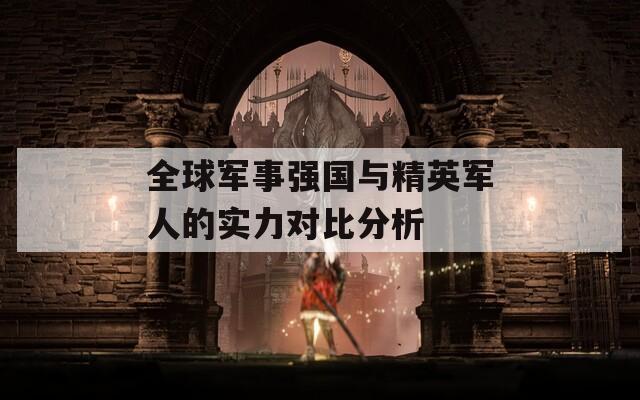 全球军事强国与精英军人的实力对比分析