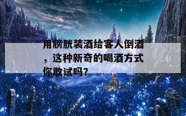 用膀胱装酒给客人倒酒，这种新奇的喝酒方式你敢试吗？