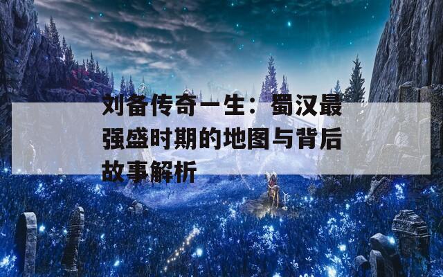 刘备传奇一生：蜀汉最强盛时期的地图与背后故事解析