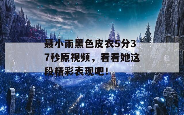 聂小雨黑色皮衣5分37秒原视频，看看她这段精彩表现吧！