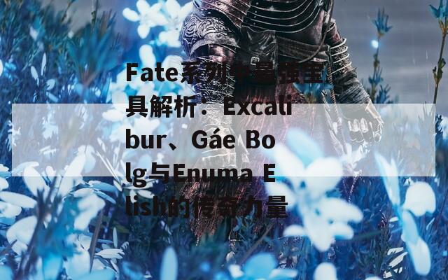 Fate系列中最强宝具解析：Excalibur、Gáe Bolg与Enuma Elish的传奇力量