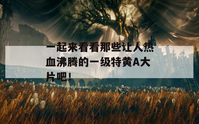一起来看看那些让人热血沸腾的一级特黄A大片吧！