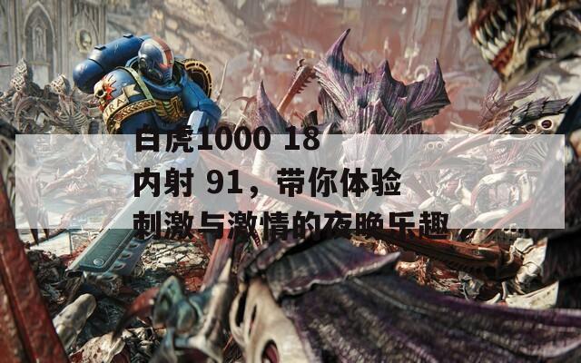 白虎1000 18 内射 91，带你体验刺激与激情的夜晚乐趣