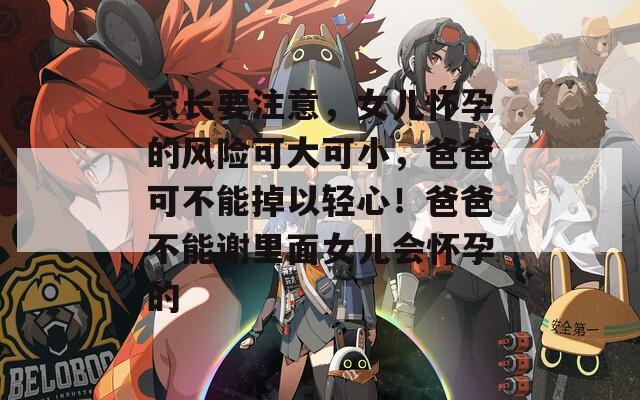 家长要注意，女儿怀孕的风险可大可小，爸爸可不能掉以轻心！爸爸不能谢里面女儿会怀孕的