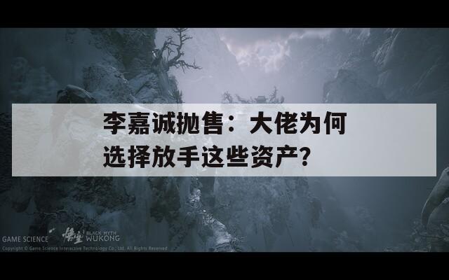 李嘉诚抛售：大佬为何选择放手这些资产？