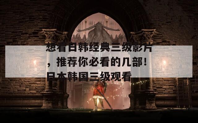 想看日韩经典三级影片，推荐你必看的几部！日本韩国三级观看