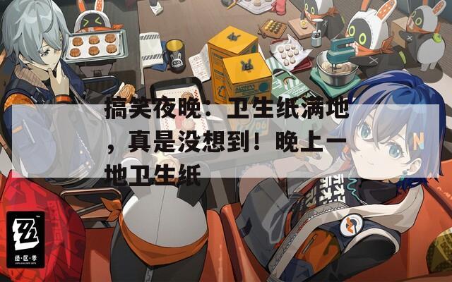 搞笑夜晚：卫生纸满地，真是没想到！晚上一地卫生纸