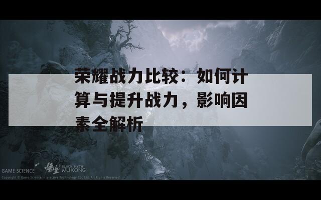 荣耀战力比较：如何计算与提升战力，影响因素全解析