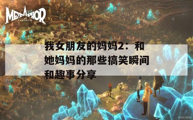 我女朋友的妈妈2：和她妈妈的那些搞笑瞬间和趣事分享