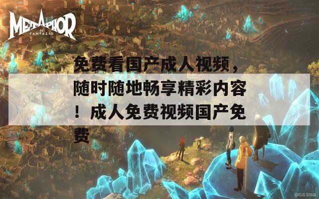 免费看国产成人视频，随时随地畅享精彩内容！成人免费视频国产免费