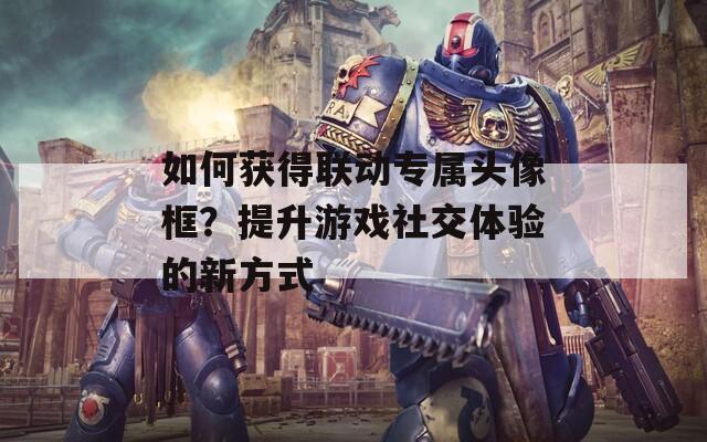如何获得联动专属头像框？提升游戏社交体验的新方式