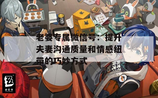 老婆专属微信号：提升夫妻沟通质量和情感纽带的巧妙方式