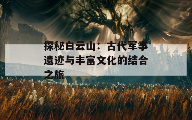 探秘白云山：古代军事遗迹与丰富文化的结合之旅