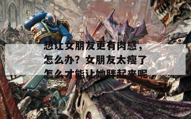 想让女朋友更有肉感，怎么办？女朋友太瘦了怎么才能让她胖起来呢