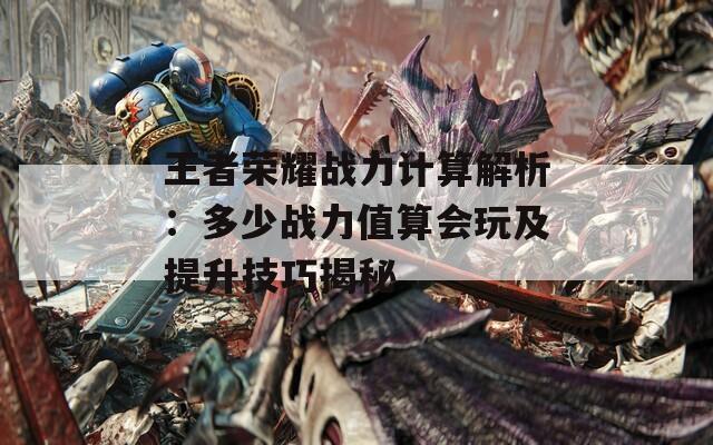 王者荣耀战力计算解析：多少战力值算会玩及提升技巧揭秘