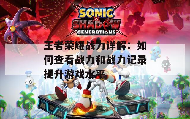 王者荣耀战力详解：如何查看战力和战力记录提升游戏水平
