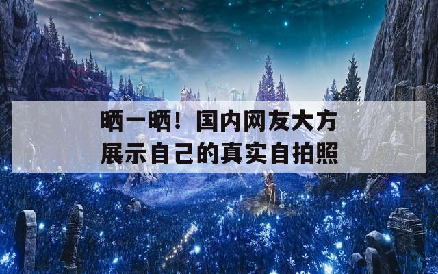 晒一晒！国内网友大方展示自己的真实自拍照