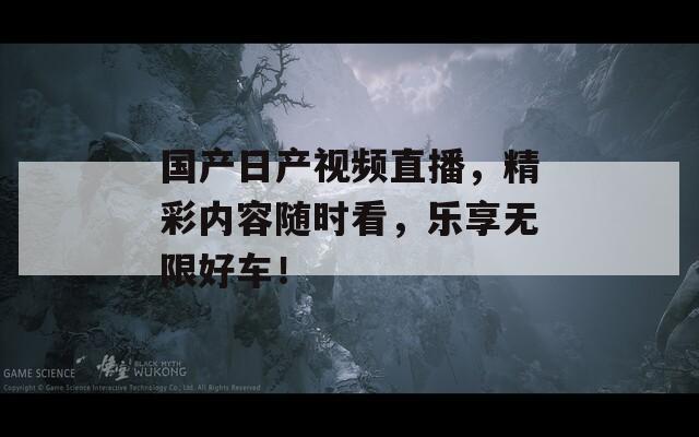 国产日产视频直播，精彩内容随时看，乐享无限好车！