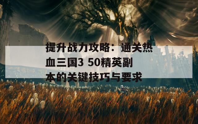 提升战力攻略：通关热血三国3 50精英副本的关键技巧与要求