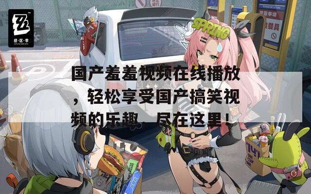 国产羞羞视频在线播放，轻松享受国产搞笑视频的乐趣，尽在这里！