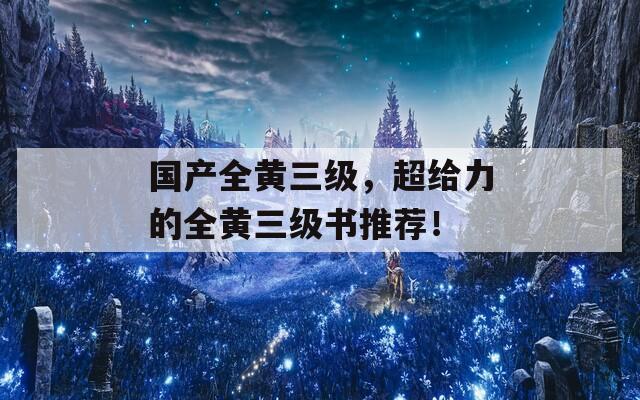 国产全黄三级，超给力的全黄三级书推荐！