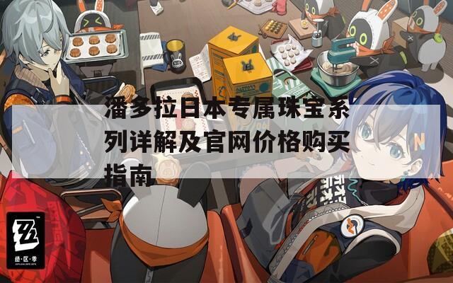 潘多拉日本专属珠宝系列详解及官网价格购买指南