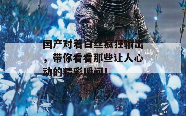 国产对着白丝疯狂输出，带你看看那些让人心动的精彩瞬间！