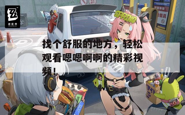 找个舒服的地方，轻松观看嗯嗯啊啊的精彩视频！