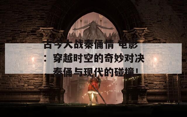 古今大战秦俑情 电影：穿越时空的奇妙对决，秦俑与现代的碰撞！
