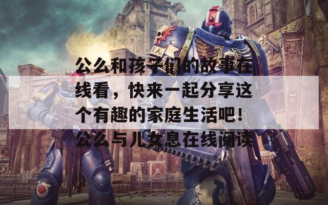 公么和孩子们的故事在线看，快来一起分享这个有趣的家庭生活吧！公么与儿女息在线阅读