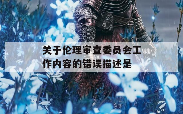 关于伦理审查委员会工作内容的错误描述是
