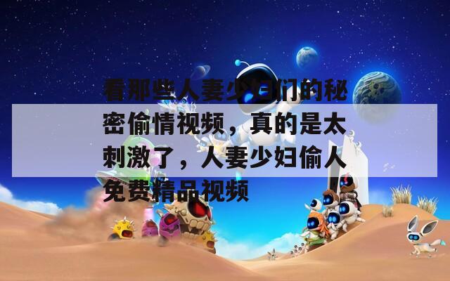 看那些人妻少妇们的秘密偷情视频，真的是太刺激了，人妻少妇偷人免费精品视频