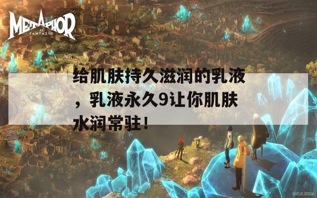 给肌肤持久滋润的乳液，乳液永久9让你肌肤水润常驻！