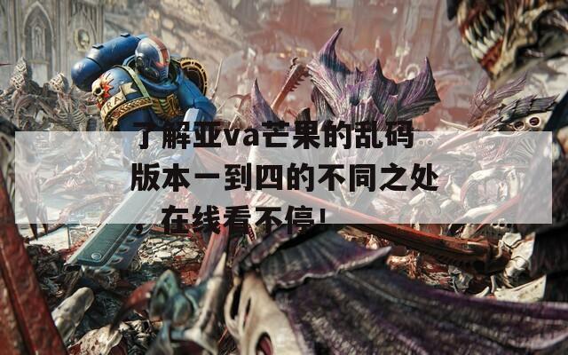 了解亚va芒果的乱码版本一到四的不同之处，在线看不停！