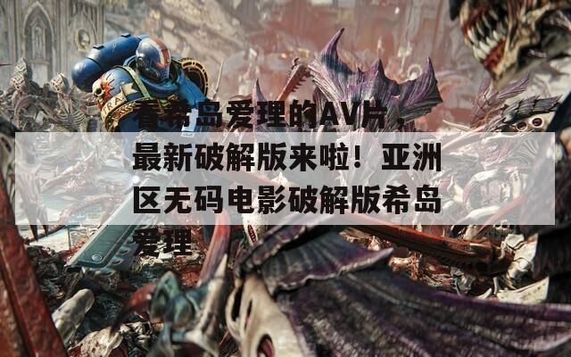 看希岛爱理的AV片，最新破解版来啦！亚洲区无码电影破解版希岛爱理
