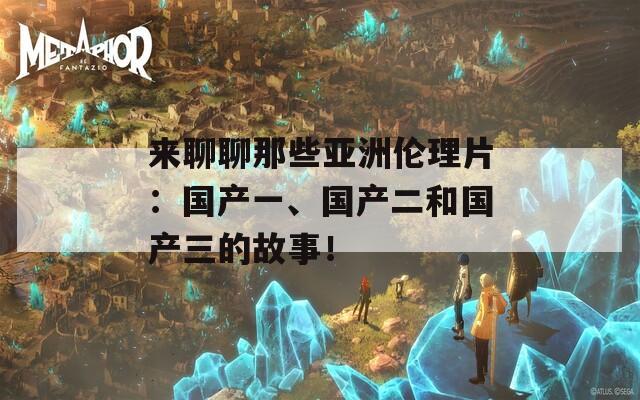 来聊聊那些亚洲伦理片：国产一、国产二和国产三的故事！