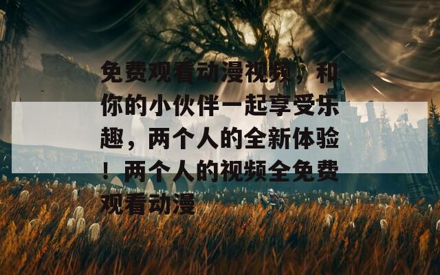 免费观看动漫视频，和你的小伙伴一起享受乐趣，两个人的全新体验！两个人的视频全免费观看动漫
