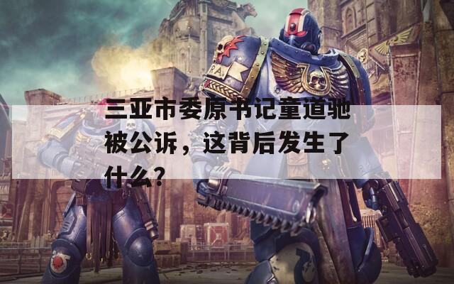三亚市委原书记童道驰被公诉，这背后发生了什么？