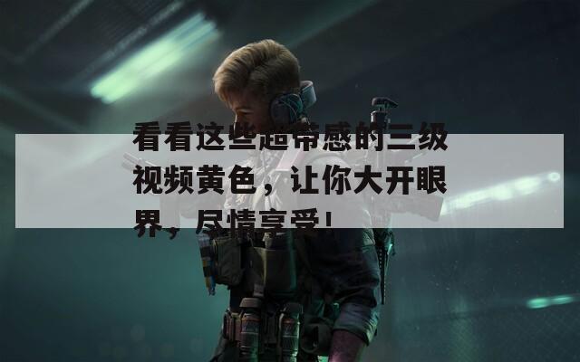 看看这些超带感的三级视频黄色，让你大开眼界，尽情享受！