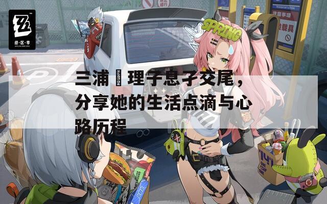 三浦恵理子息孑交尾，分享她的生活点滴与心路历程