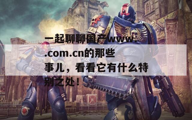 一起聊聊国产www..com.cn的那些事儿，看看它有什么特别之处！